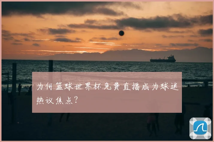 为何篮球世界杯免费直播成为球迷热议焦点？