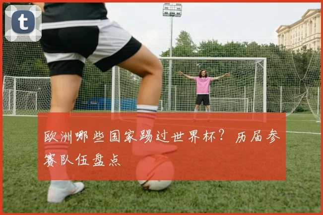 欧洲哪些国家踢过世界杯？历届参赛队伍盘点